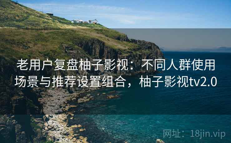 老用户复盘柚子影视：不同人群使用场景与推荐设置组合，柚子影视tv2.0