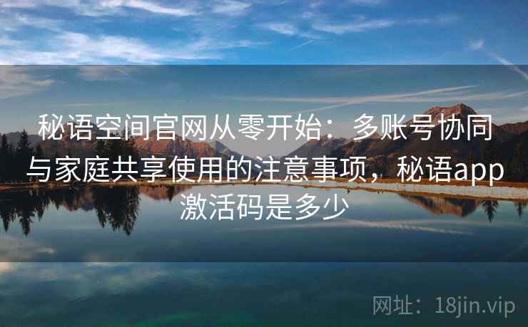 秘语空间官网从零开始：多账号协同与家庭共享使用的注意事项，秘语app激活码是多少