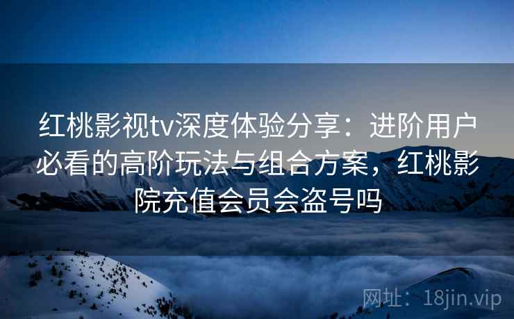 红桃影视tv深度体验分享：进阶用户必看的高阶玩法与组合方案，红桃影院充值会员会盗号吗