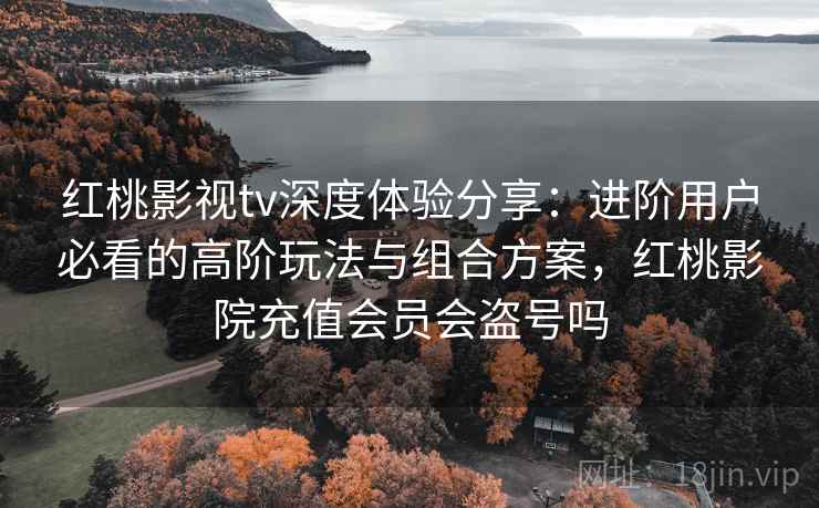 红桃影视tv深度体验分享：进阶用户必看的高阶玩法与组合方案，红桃影院充值会员会盗号吗