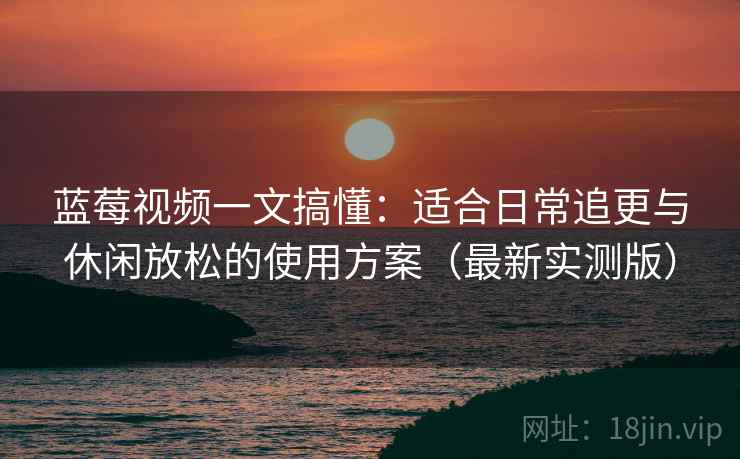 蓝莓视频一文搞懂：适合日常追更与休闲放松的使用方案（最新实测版）