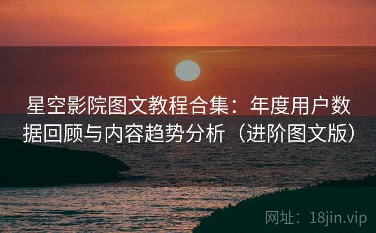 星空影院图文教程合集：年度用户数据回顾与内容趋势分析（进阶图文版）