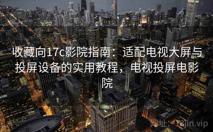 收藏向17c影院指南：适配电视大屏与投屏设备的实用教程，电视投屏电影院