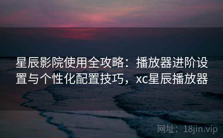 星辰影院使用全攻略：播放器进阶设置与个性化配置技巧，xc星辰播放器