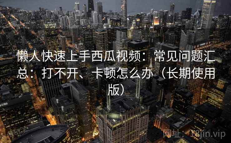 懒人快速上手西瓜视频：常见问题汇总：打不开、卡顿怎么办（长期使用版）