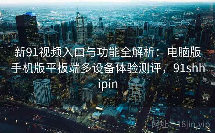 新91视频入口与功能全解析：电脑版手机版平板端多设备体验测评，91shhipin