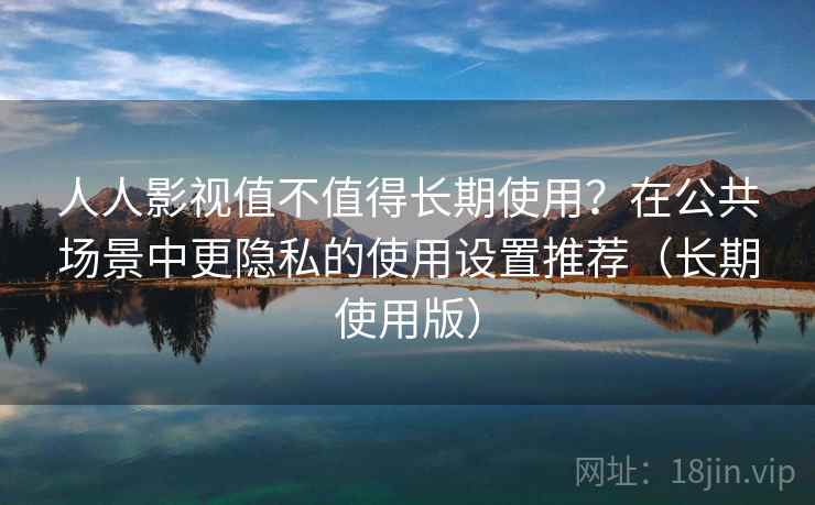 人人影视值不值得长期使用？在公共场景中更隐私的使用设置推荐（长期使用版）