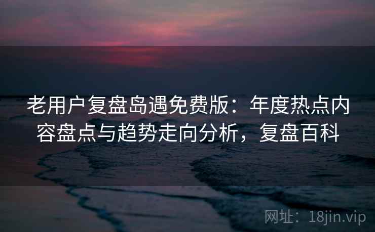 老用户复盘岛遇免费版：年度热点内容盘点与趋势走向分析，复盘百科