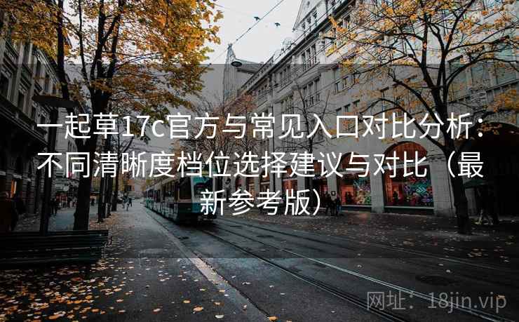 一起草17c官方与常见入口对比分析：不同清晰度档位选择建议与对比（最新参考版）