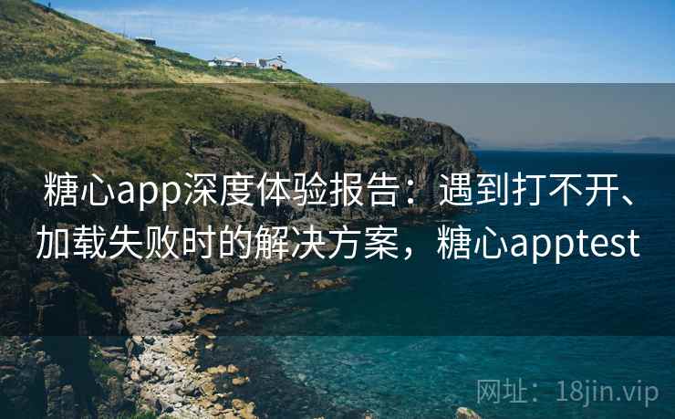 糖心app深度体验报告：遇到打不开、加载失败时的解决方案，糖心apptest