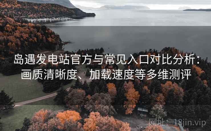 岛遇发电站官方与常见入口对比分析：画质清晰度、加载速度等多维测评