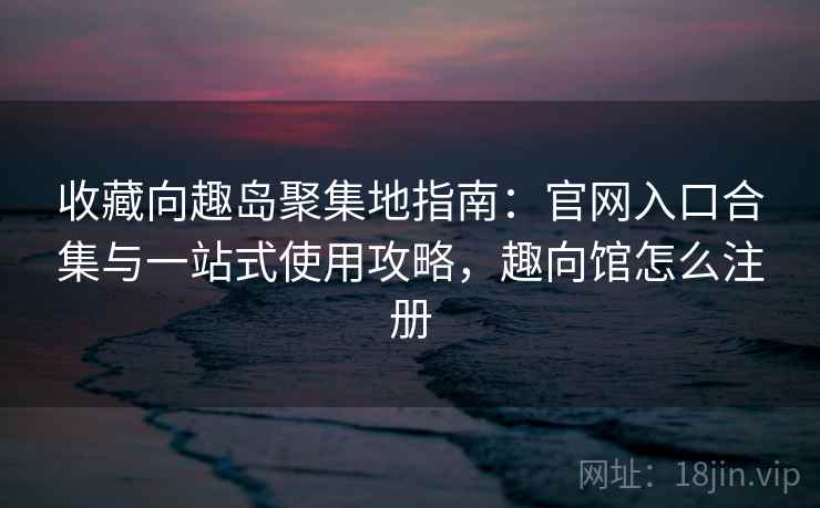 收藏向趣岛聚集地指南：官网入口合集与一站式使用攻略，趣向馆怎么注册