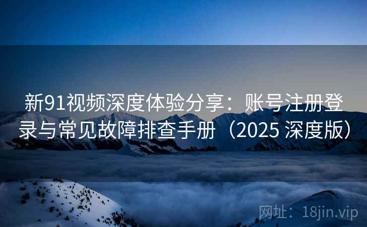 新91视频深度体验分享：账号注册登录与常见故障排查手册（2025 深度版）