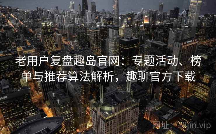 老用户复盘趣岛官网：专题活动、榜单与推荐算法解析，趣聊官方下载