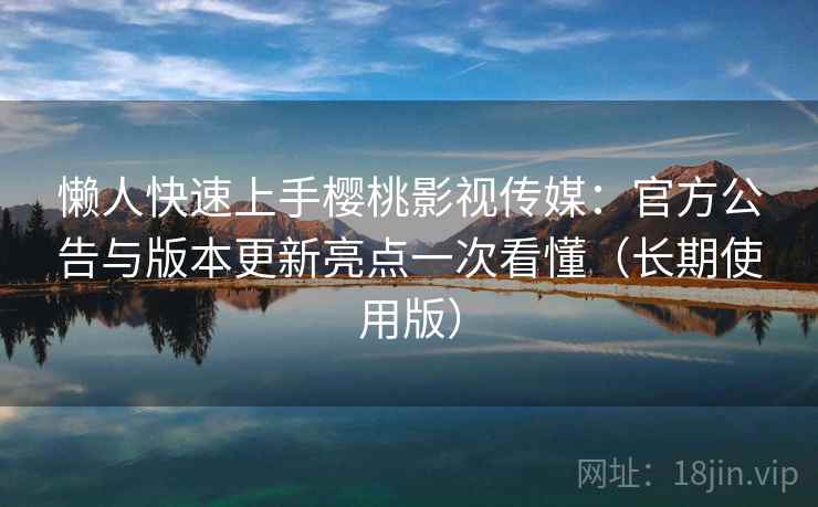 懒人快速上手樱桃影视传媒：官方公告与版本更新亮点一次看懂（长期使用版）
