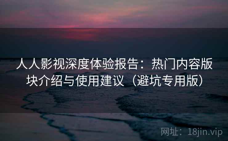 人人影视深度体验报告：热门内容版块介绍与使用建议（避坑专用版）