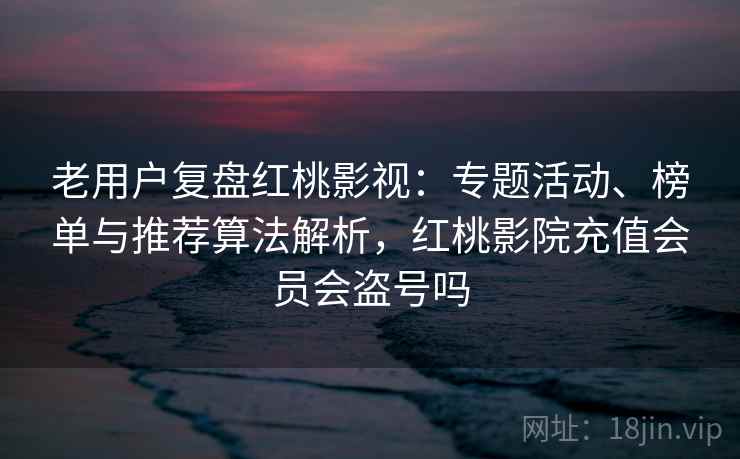 老用户复盘红桃影视：专题活动、榜单与推荐算法解析，红桃影院充值会员会盗号吗