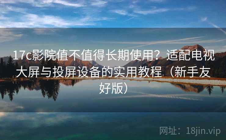 17c影院值不值得长期使用？适配电视大屏与投屏设备的实用教程（新手友好版）