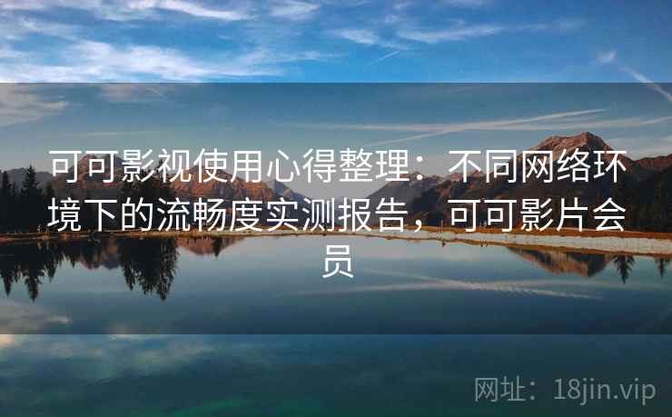 可可影视使用心得整理：不同网络环境下的流畅度实测报告，可可影片会员