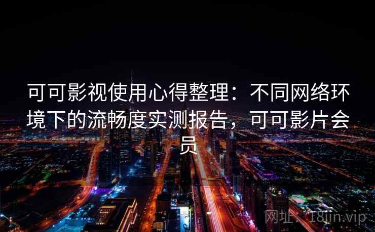 可可影视使用心得整理：不同网络环境下的流畅度实测报告，可可影片会员