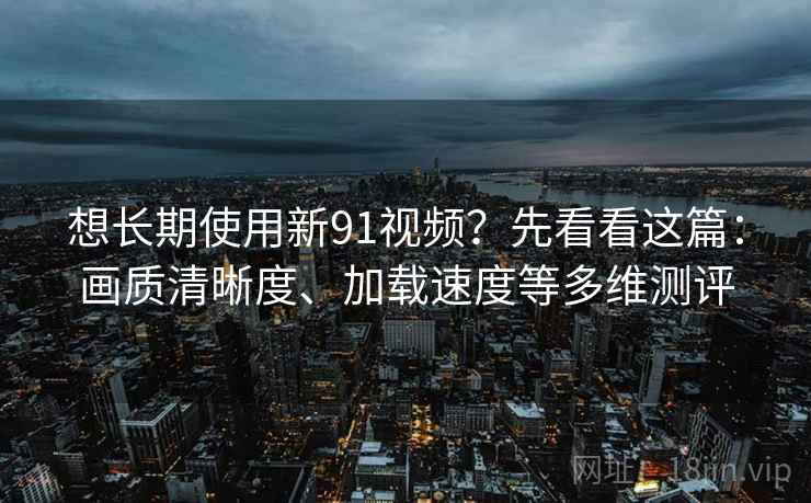 想长期使用新91视频？先看看这篇：画质清晰度、加载速度等多维测评