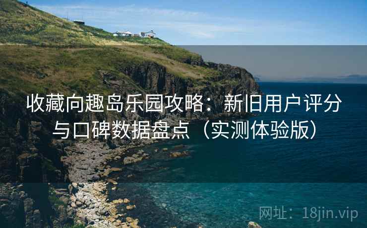 收藏向趣岛乐园攻略：新旧用户评分与口碑数据盘点（实测体验版）