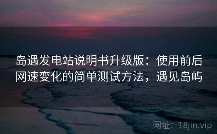 岛遇发电站说明书升级版：使用前后网速变化的简单测试方法，遇见岛屿