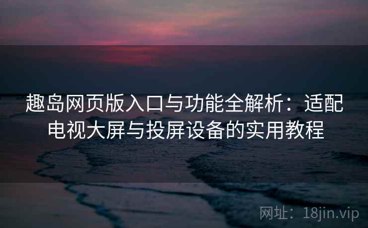 趣岛网页版入口与功能全解析：适配电视大屏与投屏设备的实用教程