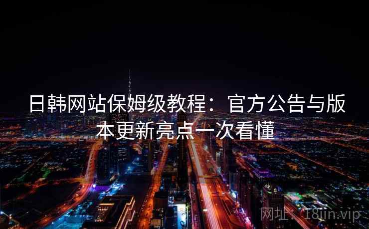 日韩网站保姆级教程：官方公告与版本更新亮点一次看懂