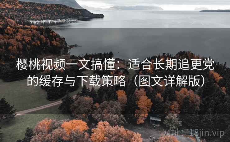 樱桃视频一文搞懂：适合长期追更党的缓存与下载策略（图文详解版）