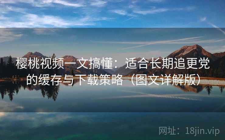 樱桃视频一文搞懂：适合长期追更党的缓存与下载策略（图文详解版）