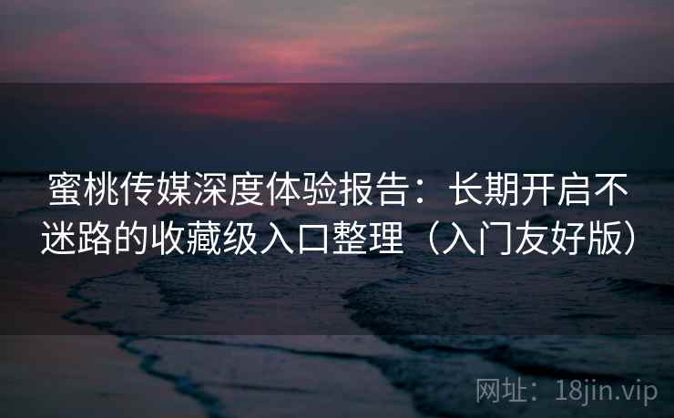 蜜桃传媒深度体验报告：长期开启不迷路的收藏级入口整理（入门友好版）