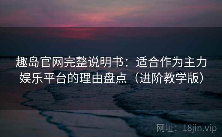 趣岛官网完整说明书：适合作为主力娱乐平台的理由盘点（进阶教学版）