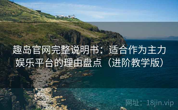 趣岛官网完整说明书：适合作为主力娱乐平台的理由盘点（进阶教学版）