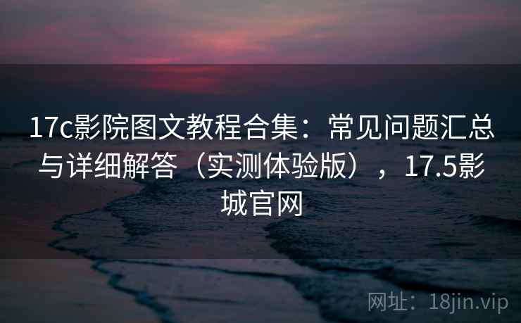 17c影院图文教程合集：常见问题汇总与详细解答（实测体验版），17.5影城官网