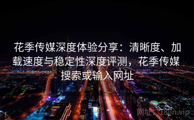 花季传媒深度体验分享：清晰度、加载速度与稳定性深度评测，花季传媒 搜索或输入网址