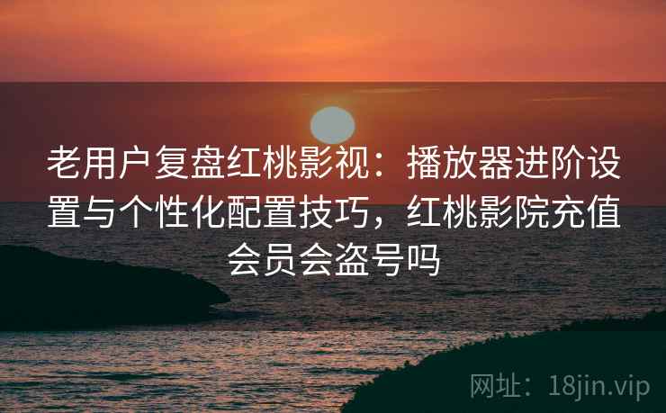老用户复盘红桃影视：播放器进阶设置与个性化配置技巧，红桃影院充值会员会盗号吗