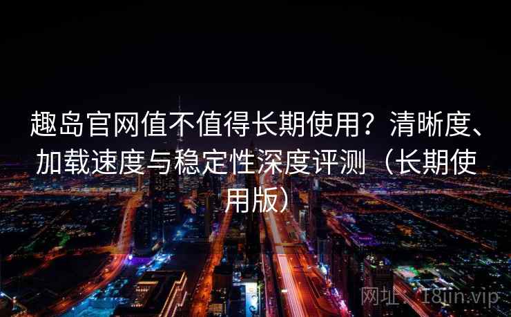 趣岛官网值不值得长期使用？清晰度、加载速度与稳定性深度评测（长期使用版）