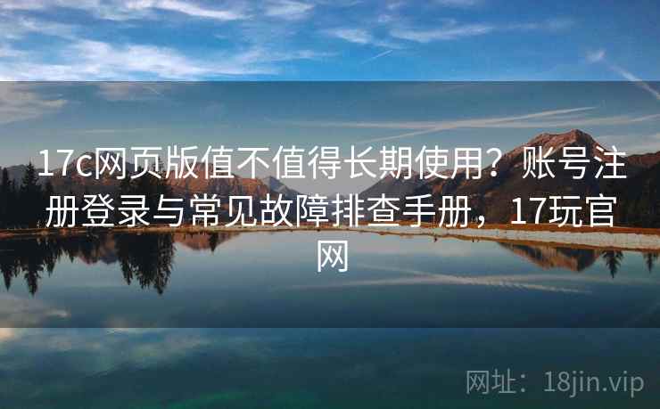 17c网页版值不值得长期使用？账号注册登录与常见故障排查手册，17玩官网