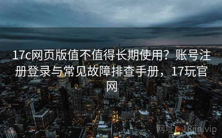 17c网页版值不值得长期使用？账号注册登录与常见故障排查手册，17玩官网