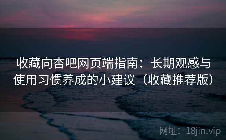 收藏向杏吧网页端指南：长期观感与使用习惯养成的小建议（收藏推荐版）