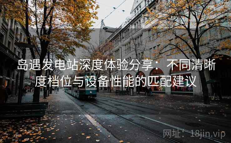 岛遇发电站深度体验分享：不同清晰度档位与设备性能的匹配建议