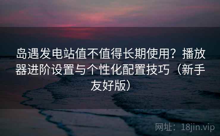 岛遇发电站值不值得长期使用？播放器进阶设置与个性化配置技巧（新手友好版）