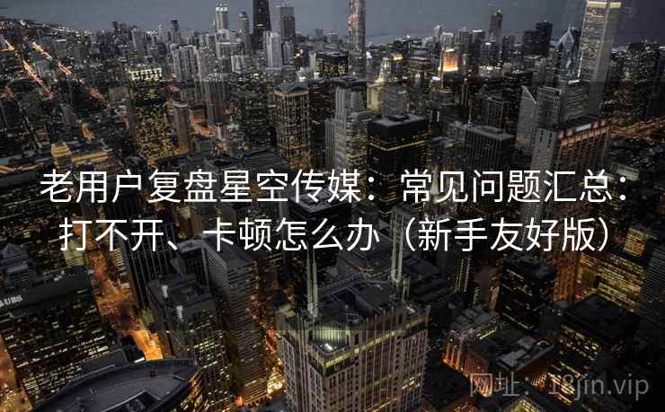老用户复盘星空传媒：常见问题汇总：打不开、卡顿怎么办（新手友好版）