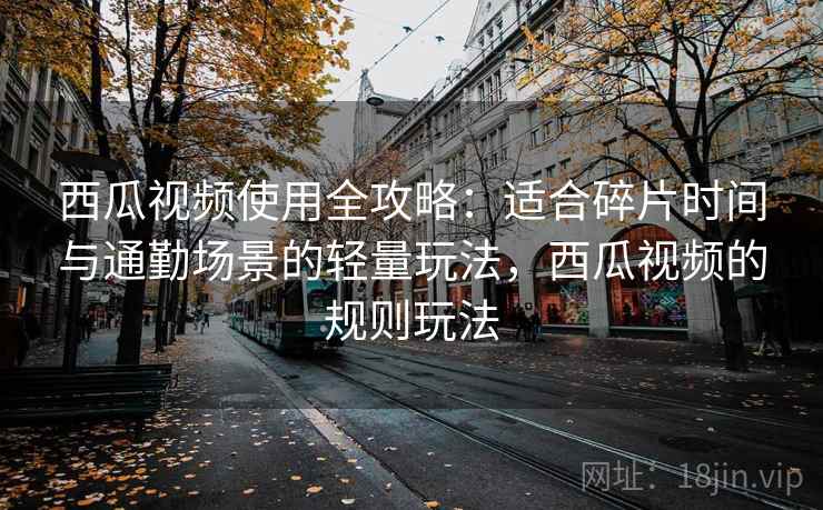 西瓜视频使用全攻略：适合碎片时间与通勤场景的轻量玩法，西瓜视频的规则玩法