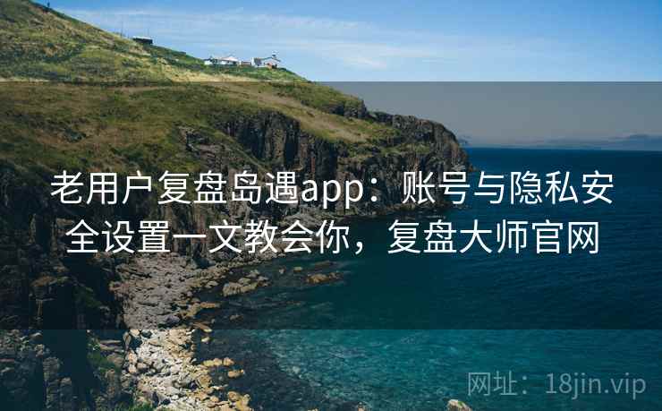 老用户复盘岛遇app:账号与隐私安全设置一文教会你,复盘大师官网 老用户复盘岛遇app:账号与隐私安全设置一文教会你,复盘大师官网