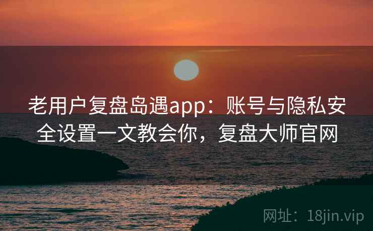 老用户复盘岛遇app:账号与隐私安全设置一文教会你,复盘大师官网 老用户复盘岛遇app:账号与隐私安全设置一文教会你,复盘大师官网