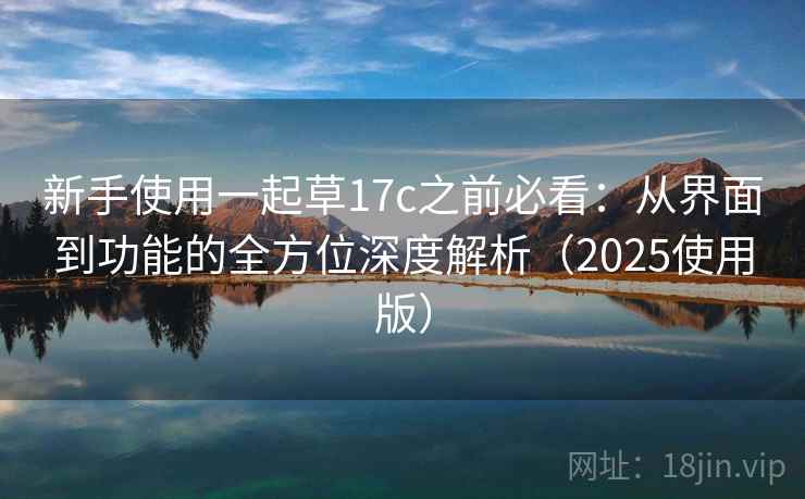 新手使用一起草17c之前必看：从界面到功能的全方位深度解析（2025使用版）