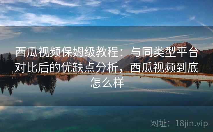 西瓜视频保姆级教程：与同类型平台对比后的优缺点分析，西瓜视频到底怎么样