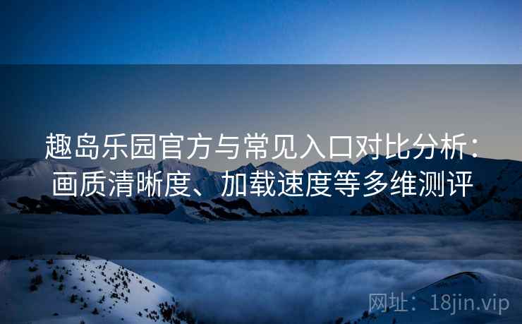 趣岛乐园官方与常见入口对比分析：画质清晰度、加载速度等多维测评